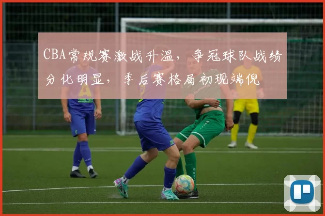 CBA常规赛激战升温，争冠球队战绩分化明显，季后赛格局初现端倪