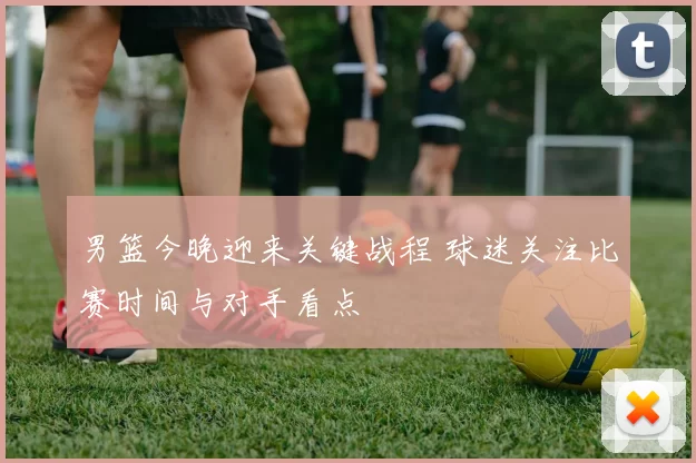 男篮今晚迎来关键战程 球迷关注比赛时间与对手看点