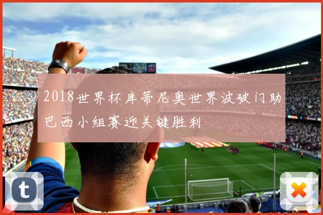 2018世界杯库蒂尼奥世界波破门助巴西小组赛迎关键胜利