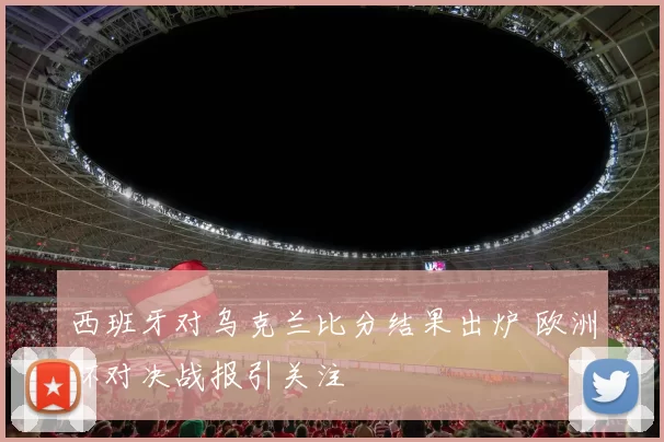 西班牙对乌克兰比分结果出炉 欧洲杯对决战报引关注