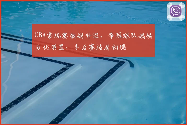 CBA常规赛激战升温，争冠球队战绩分化明显，季后赛格局初现