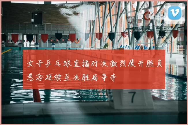 女子乒乓球直播对决激烈展开胜负悬念延续至决胜局争夺