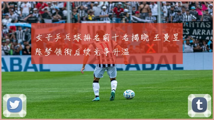 女子乒乓球排名前十名揭晓 王曼昱陈梦领衔后续竞争升温