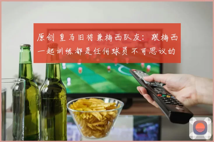 原创 皇马旧将兼梅西队友:跟梅西一起训练都是任何球员不可思议的梦!