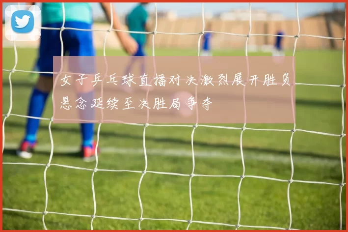女子乒乓球直播对决激烈展开胜负悬念延续至决胜局争夺